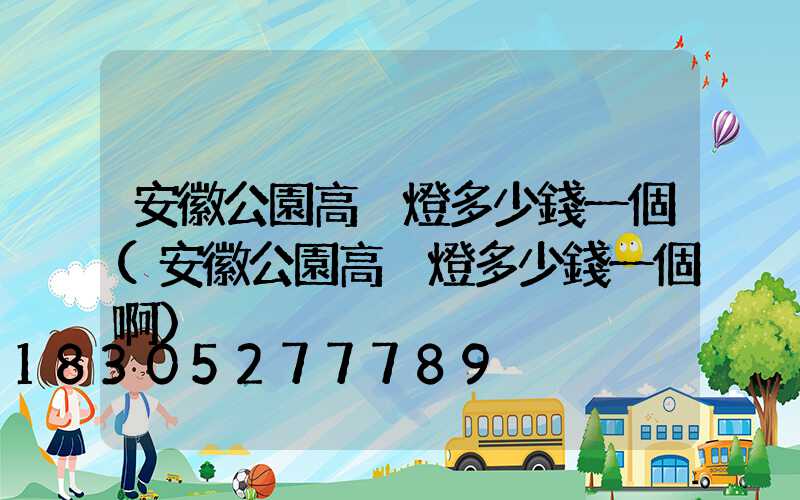 安徽公園高桿燈多少錢一個(安徽公園高桿燈多少錢一個啊)