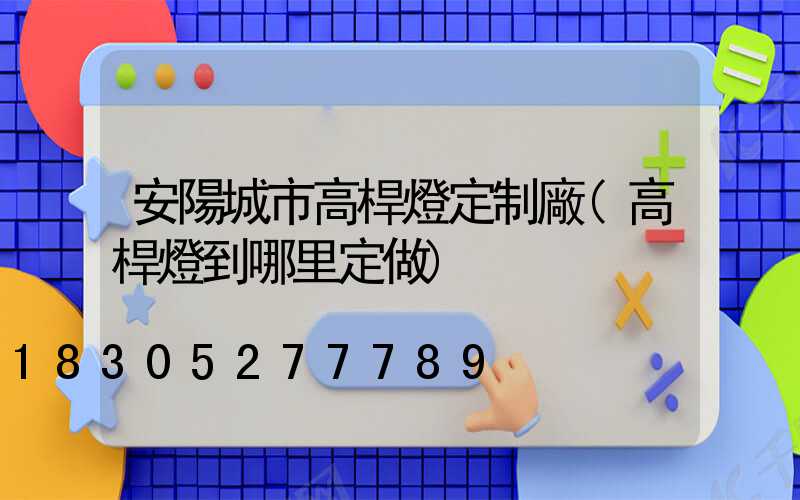 安陽城市高桿燈定制廠(高桿燈到哪里定做)
