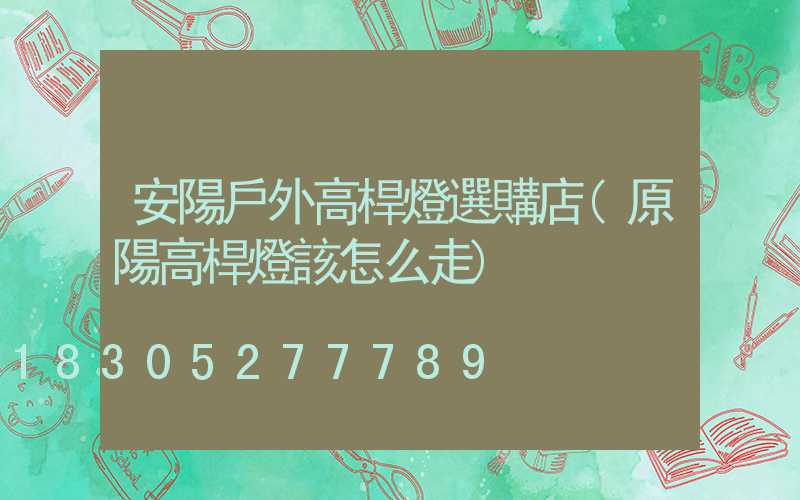 安陽戶外高桿燈選購店(原陽高桿燈該怎么走)