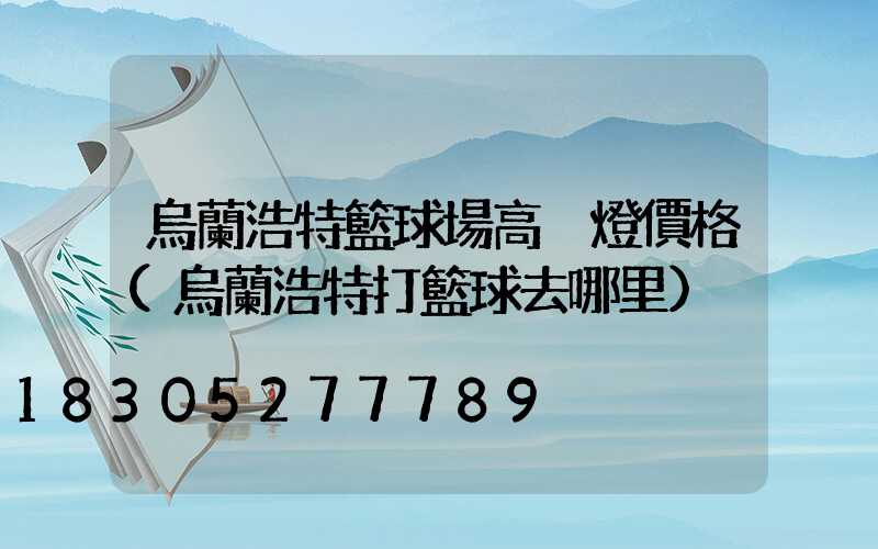 烏蘭浩特籃球場高桿燈價格(烏蘭浩特打籃球去哪里)